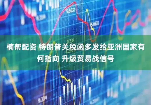 楠帮配资 特朗普关税函多发给亚洲国家有何指向 升级贸易战信号
