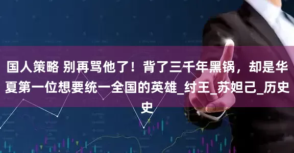 国人策略 别再骂他了！背了三千年黑锅，却是华夏第一位想要统一全国的英雄_纣王_苏妲己_历史